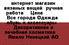 интернет-магазин вязаных вещей, ручная работа! › Цена ­ 1 700 - Все города Одежда, обувь и аксессуары » Декоративная и лечебная косметика   . Ямало-Ненецкий АО